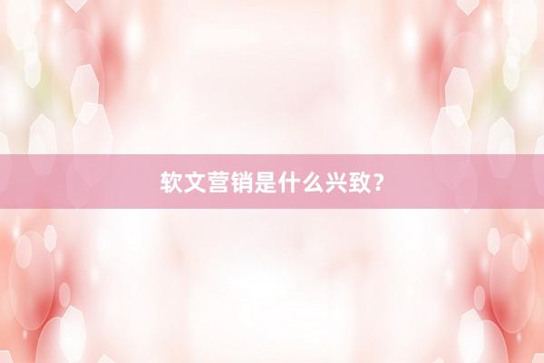 软文营销是什么兴致？